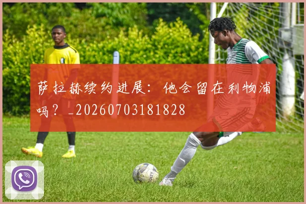 萨拉赫续约进展：他会留在利物浦吗？_20260703181828