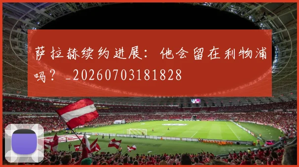 萨拉赫续约进展:他会留在利物浦吗?_20260703181828