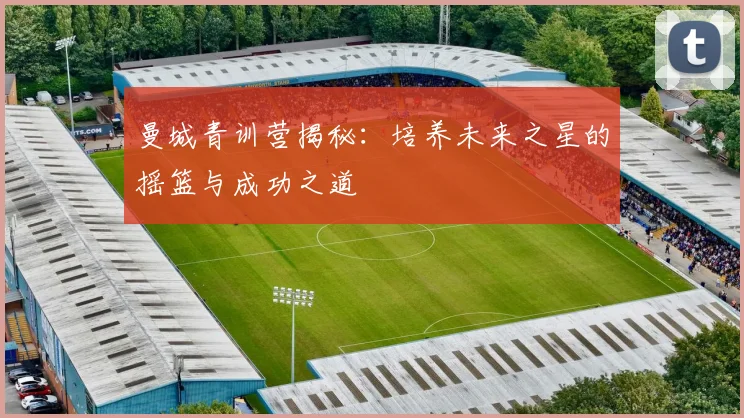 曼城青训营揭秘：培养未来之星的摇篮与成功之道